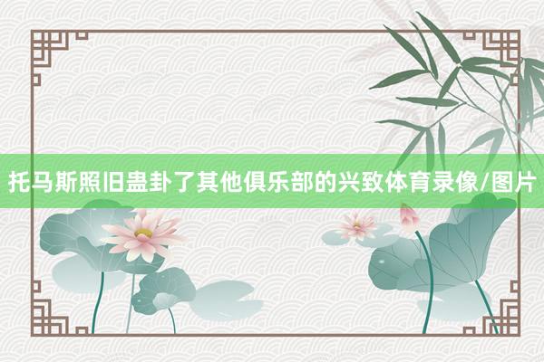 托马斯照旧蛊卦了其他俱乐部的兴致体育录像/图片