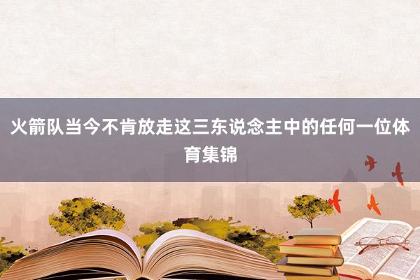 火箭队当今不肯放走这三东说念主中的任何一位体育集锦