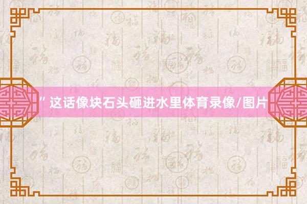 ”这话像块石头砸进水里体育录像/图片
