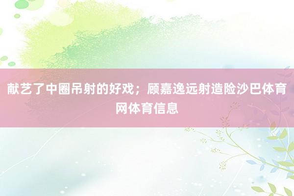 献艺了中圈吊射的好戏；顾嘉逸远射造险沙巴体育网体育信息