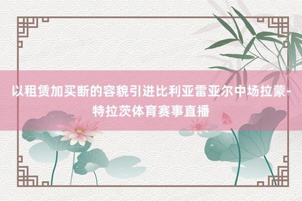 以租赁加买断的容貌引进比利亚雷亚尔中场拉蒙-特拉茨体育赛事直播