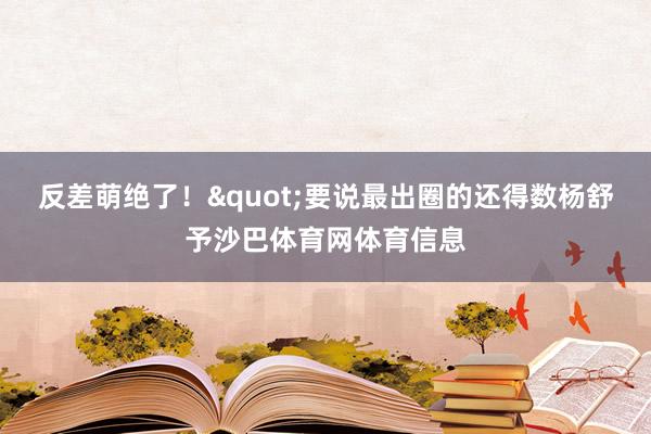 反差萌绝了！"要说最出圈的还得数杨舒予沙巴体育网体育信息