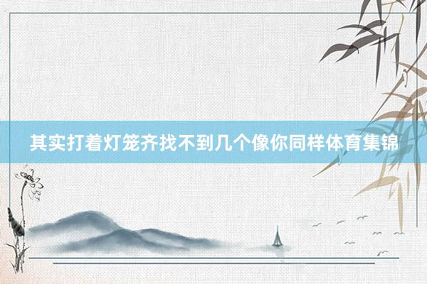 其实打着灯笼齐找不到几个像你同样体育集锦