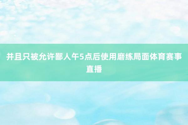 并且只被允许鄙人午5点后使用磨练局面体育赛事直播