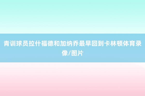 青训球员拉什福德和加纳乔最早回到卡林顿体育录像/图片