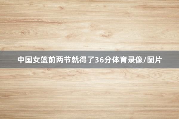 中国女篮前两节就得了36分体育录像/图片