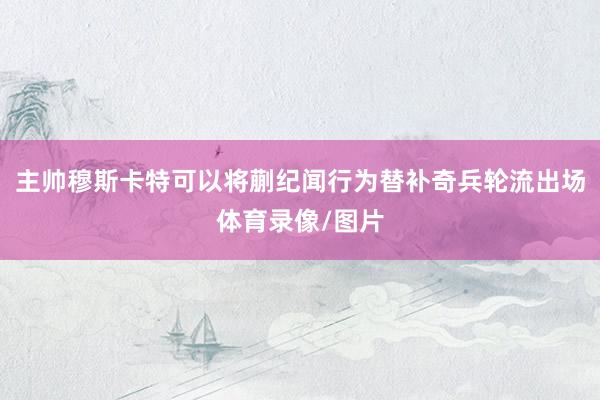 主帅穆斯卡特可以将蒯纪闻行为替补奇兵轮流出场体育录像/图片