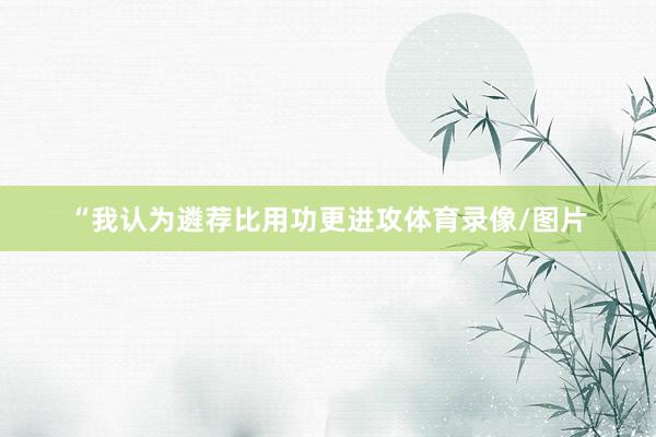 “我认为遴荐比用功更进攻体育录像/图片
