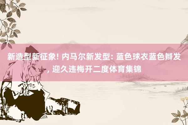新造型新征象! 内马尔新发型: 蓝色球衣蓝色辫发, 迎久违梅开二度体育集锦
