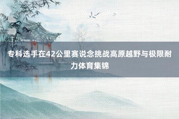 专科选手在42公里赛说念挑战高原越野与极限耐力体育集锦