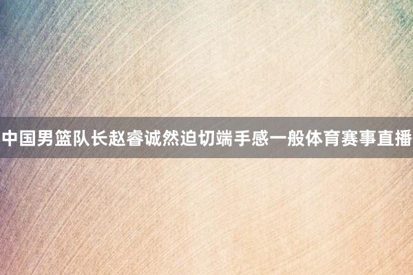 中国男篮队长赵睿诚然迫切端手感一般体育赛事直播