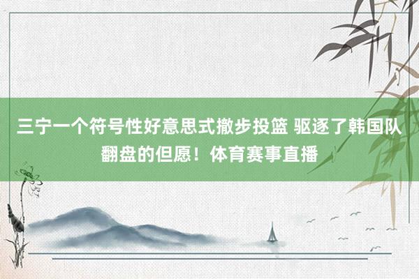 三宁一个符号性好意思式撤步投篮 驱逐了韩国队翻盘的但愿！体育赛事直播