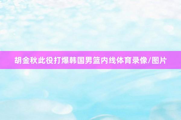 胡金秋此役打爆韩国男篮内线体育录像/图片