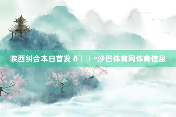 陕西纠合本日首发 🐺沙巴体育网体育信息