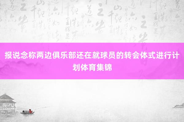 报说念称两边俱乐部还在就球员的转会体式进行计划体育集锦