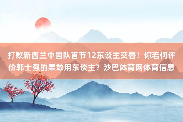 打败新西兰中国队首节12东谈主交替！你若何评价郭士强的果敢用东谈主？沙巴体育网体育信息