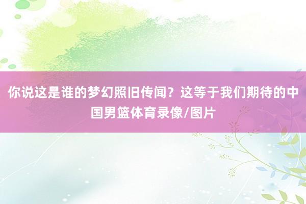 你说这是谁的梦幻照旧传闻？这等于我们期待的中国男篮体育录像/图片