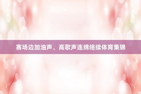 赛场边加油声、高歌声连绵络续体育集锦