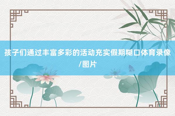 孩子们通过丰富多彩的活动充实假期糊口体育录像/图片
