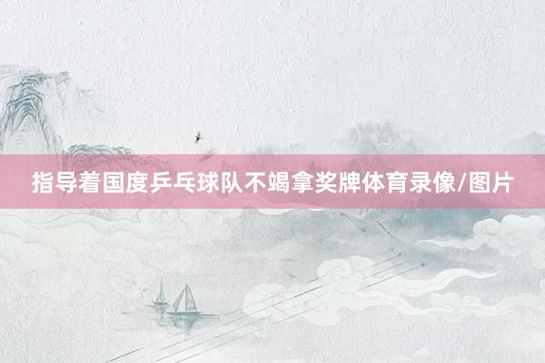 指导着国度乒乓球队不竭拿奖牌体育录像/图片