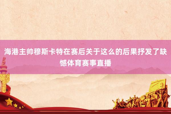 海港主帅穆斯卡特在赛后关于这么的后果抒发了缺憾体育赛事直播