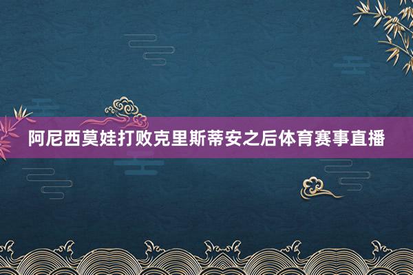 阿尼西莫娃打败克里斯蒂安之后体育赛事直播