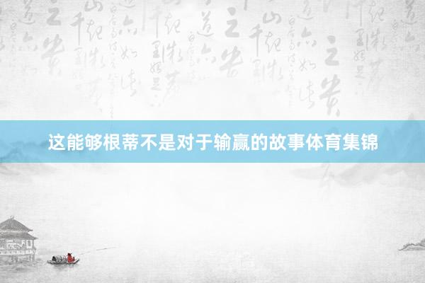 这能够根蒂不是对于输赢的故事体育集锦