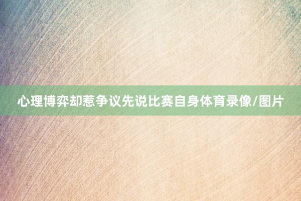 心理博弈却惹争议先说比赛自身体育录像/图片