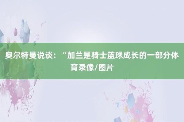 奥尔特曼说谈：“加兰是骑士篮球成长的一部分体育录像/图片