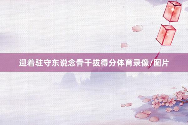 迎着驻守东说念骨干拔得分体育录像/图片