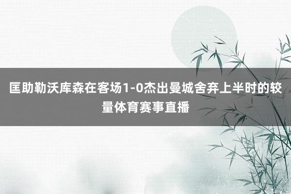 匡助勒沃库森在客场1-0杰出曼城舍弃上半时的较量体育赛事直播