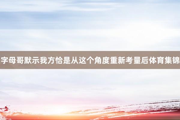 字母哥默示我方恰是从这个角度重新考量后体育集锦