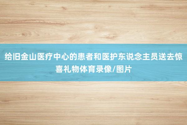 给旧金山医疗中心的患者和医护东说念主员送去惊喜礼物体育录像/图片