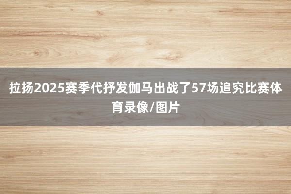 拉扬2025赛季代抒发伽马出战了57场追究比赛体育录像/图片