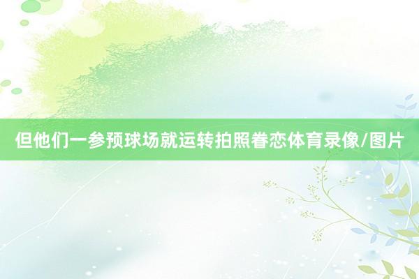 但他们一参预球场就运转拍照眷恋体育录像/图片