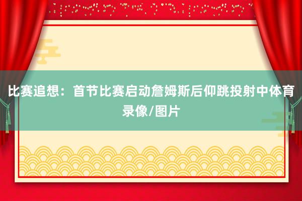比赛追想：首节比赛启动詹姆斯后仰跳投射中体育录像/图片