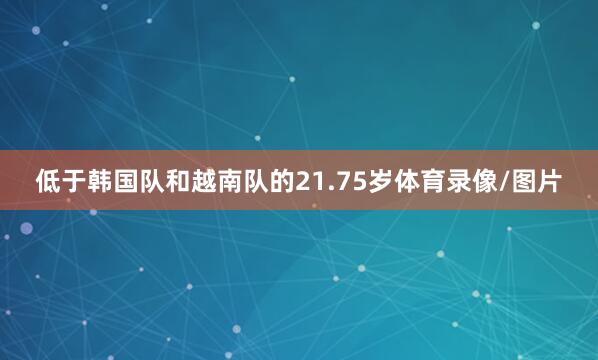 低于韩国队和越南队的21.75岁体育录像/图片
