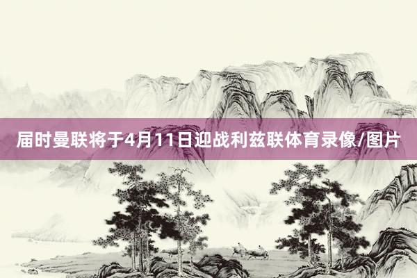 届时曼联将于4月11日迎战利兹联体育录像/图片