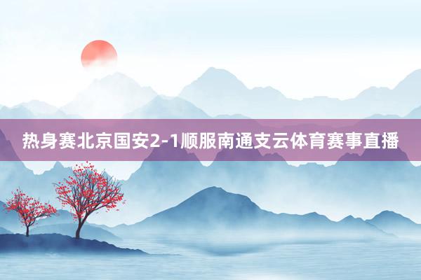 热身赛北京国安2-1顺服南通支云体育赛事直播