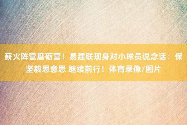 薪火阵营磨砺营！易建联现身对小球员说念话：保坚毅思意思 继续前行！体育录像/图片