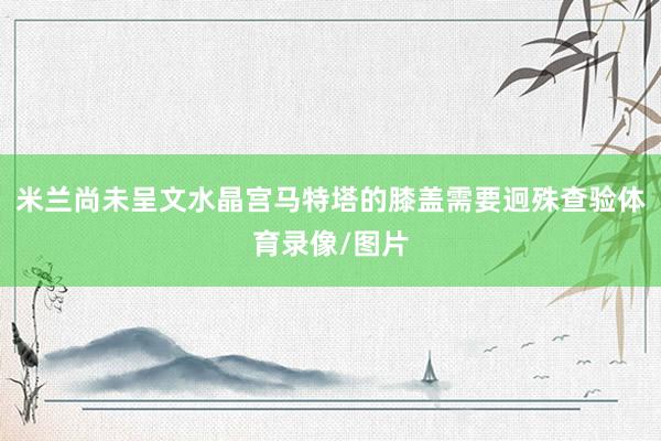 米兰尚未呈文水晶宫马特塔的膝盖需要迥殊查验体育录像/图片