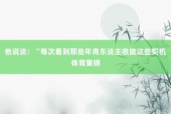 他说谈：“每次看到那些年青东谈主收拢这些契机体育集锦