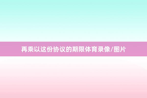 再乘以这份协议的期限体育录像/图片