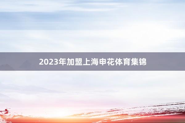 2023年加盟上海申花体育集锦