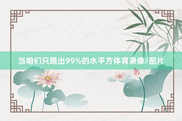 当咱们只踢出99%的水平方体育录像/图片